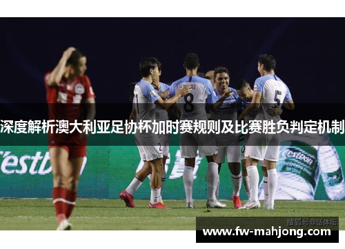 深度解析澳大利亚足协杯加时赛规则及比赛胜负判定机制