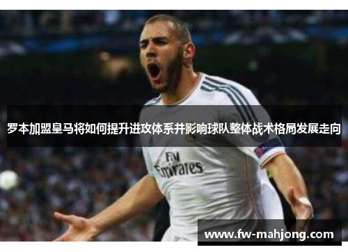 罗本加盟皇马将如何提升进攻体系并影响球队整体战术格局发展走向