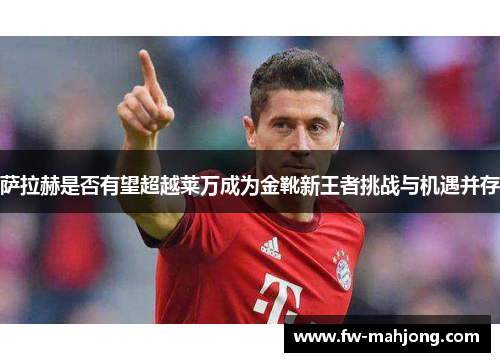 萨拉赫是否有望超越莱万成为金靴新王者挑战与机遇并存 萨拉赫是否有望超越莱万成为金靴新王者挑战与机遇并存