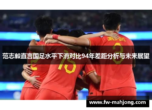 范志毅直言国足水平下滑对比94年差距分析与未来展望