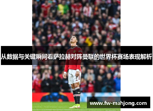 从数据与关键瞬间看萨拉赫对阵曼联的世界杯赛场表现解析