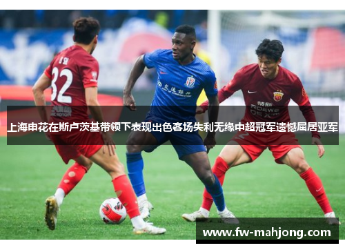上海申花在斯卢茨基带领下表现出色客场失利无缘中超冠军遗憾屈居亚军