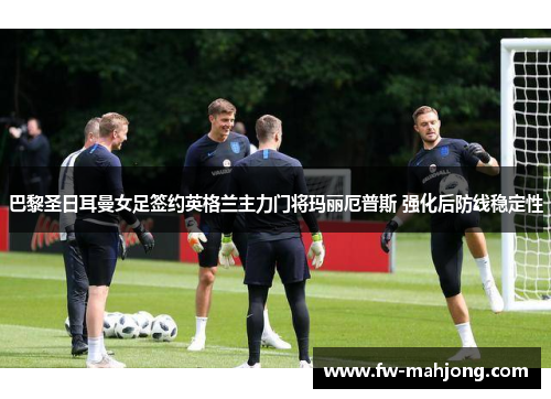 巴黎圣日耳曼女足签约英格兰主力门将玛丽厄普斯 强化后防线稳定性